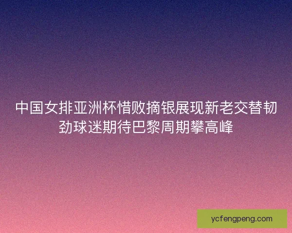 中国女排亚洲杯惜败摘银展现新老交替韧劲球迷期待巴黎周期攀高峰