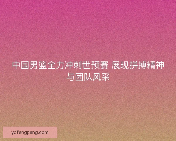 中国男篮全力冲刺世预赛 展现拼搏精神与团队风采