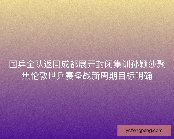 国乒全队返回成都展开封闭集训孙颖莎聚焦伦敦世乒赛备战新周期目标明确